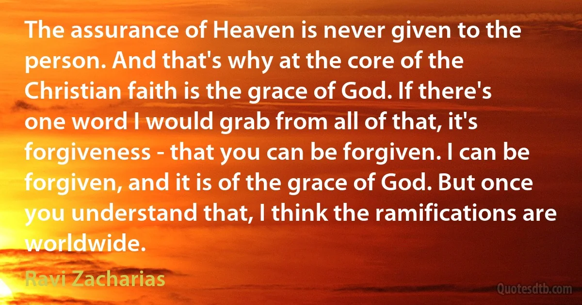 The assurance of Heaven is never given to the person. And that's why at the core of the Christian faith is the grace of God. If there's one word I would grab from all of that, it's forgiveness - that you can be forgiven. I can be forgiven, and it is of the grace of God. But once you understand that, I think the ramifications are worldwide. (Ravi Zacharias)