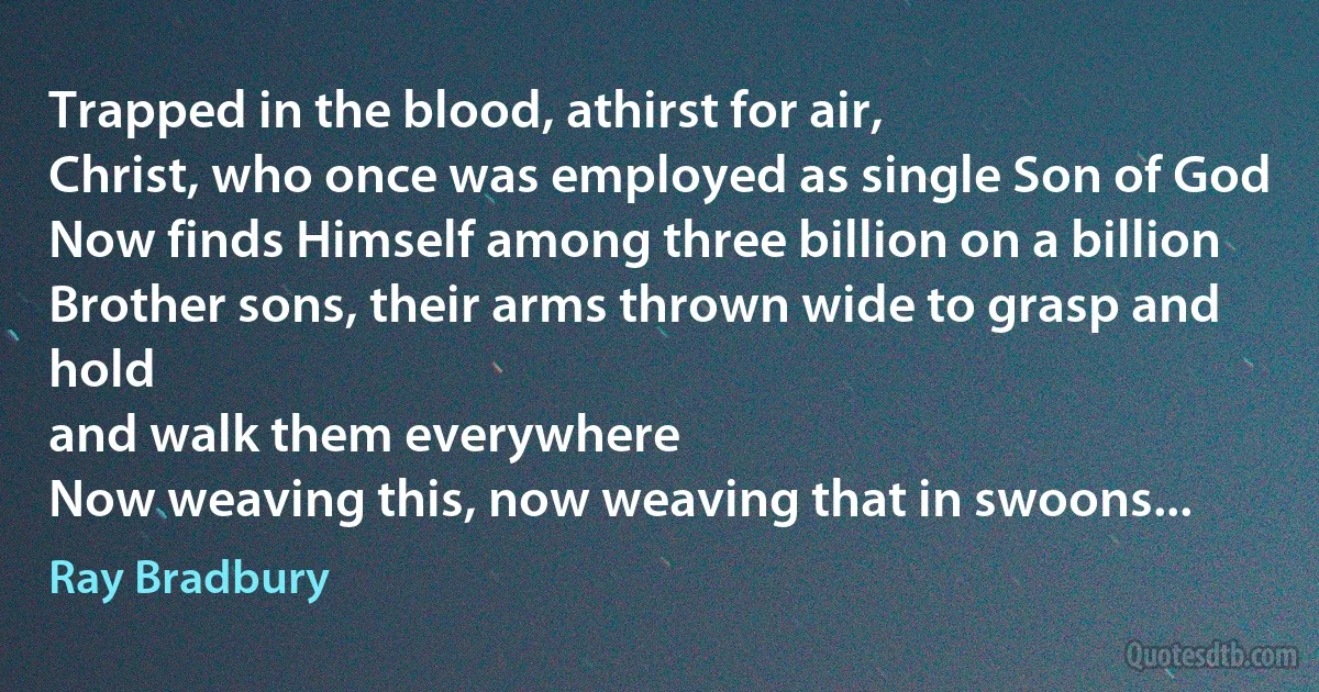 Trapped in the blood, athirst for air,
Christ, who once was employed as single Son of God
Now finds Himself among three billion on a billion
Brother sons, their arms thrown wide to grasp and hold
and walk them everywhere
Now weaving this, now weaving that in swoons... (Ray Bradbury)