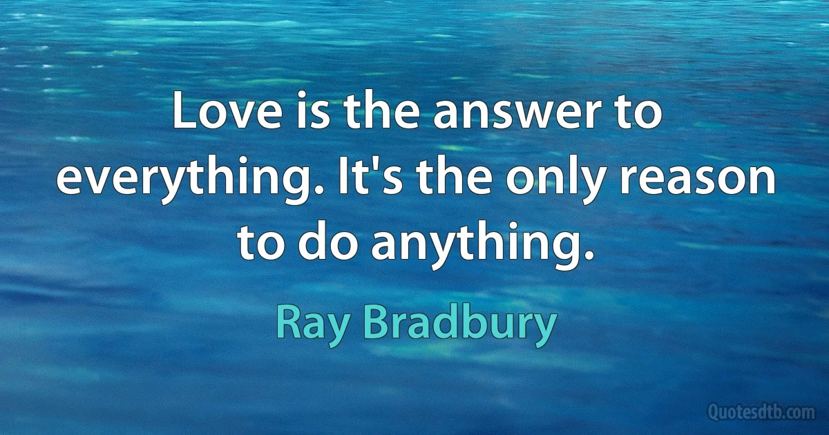 Love is the answer to everything. It's the only reason to do anything. (Ray Bradbury)