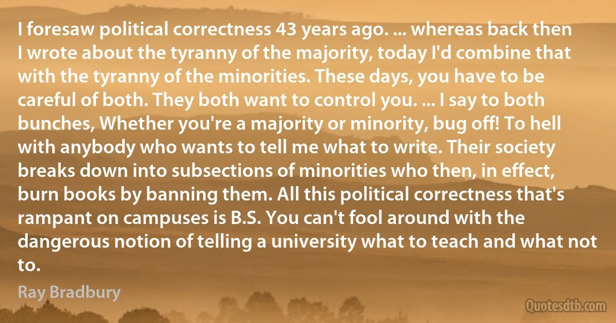 I foresaw political correctness 43 years ago. ... whereas back then I wrote about the tyranny of the majority, today I'd combine that with the tyranny of the minorities. These days, you have to be careful of both. They both want to control you. ... I say to both bunches, Whether you're a majority or minority, bug off! To hell with anybody who wants to tell me what to write. Their society breaks down into subsections of minorities who then, in effect, burn books by banning them. All this political correctness that's rampant on campuses is B.S. You can't fool around with the dangerous notion of telling a university what to teach and what not to. (Ray Bradbury)