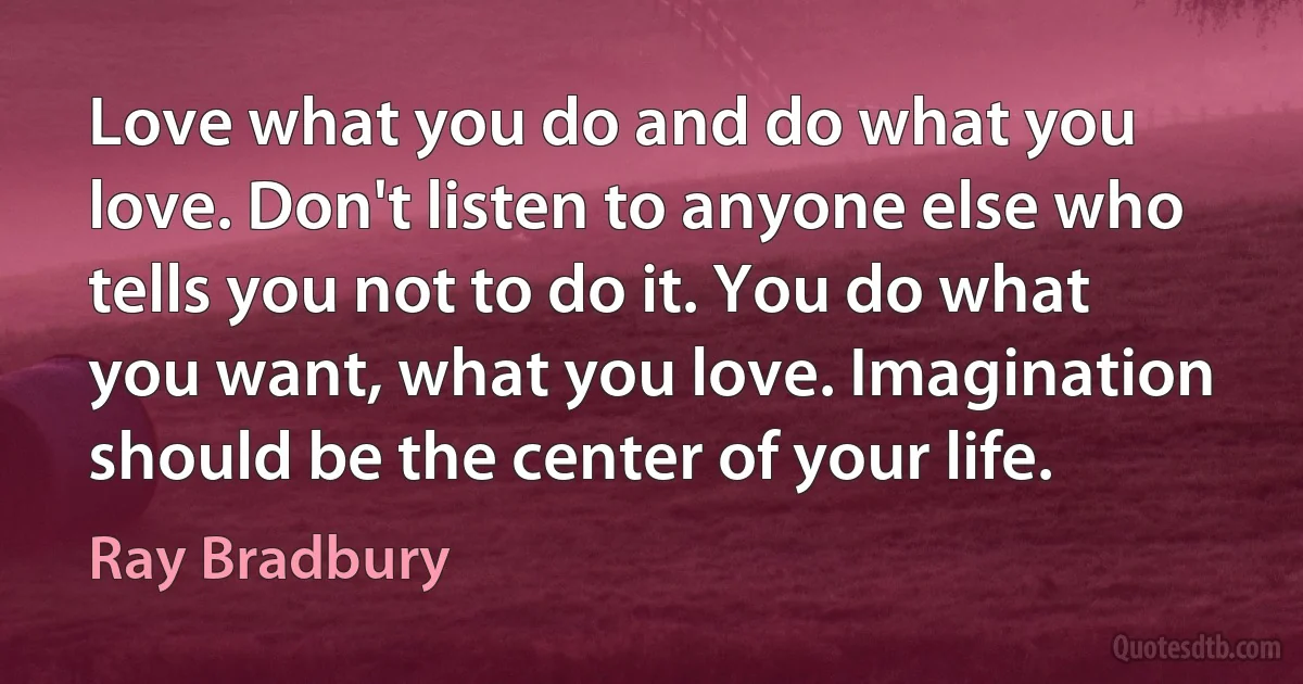 Love what you do and do what you love. Don't listen to anyone else who tells you not to do it. You do what you want, what you love. Imagination should be the center of your life. (Ray Bradbury)