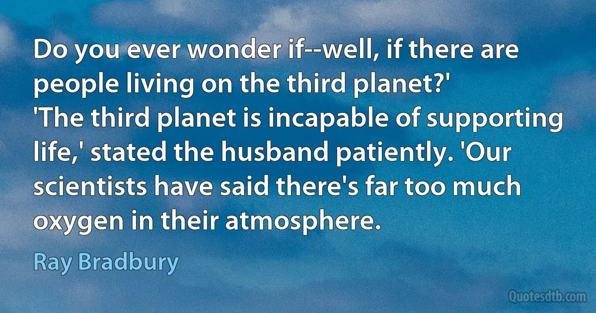 Do you ever wonder if--well, if there are people living on the third planet?'
'The third planet is incapable of supporting life,' stated the husband patiently. 'Our scientists have said there's far too much oxygen in their atmosphere. (Ray Bradbury)