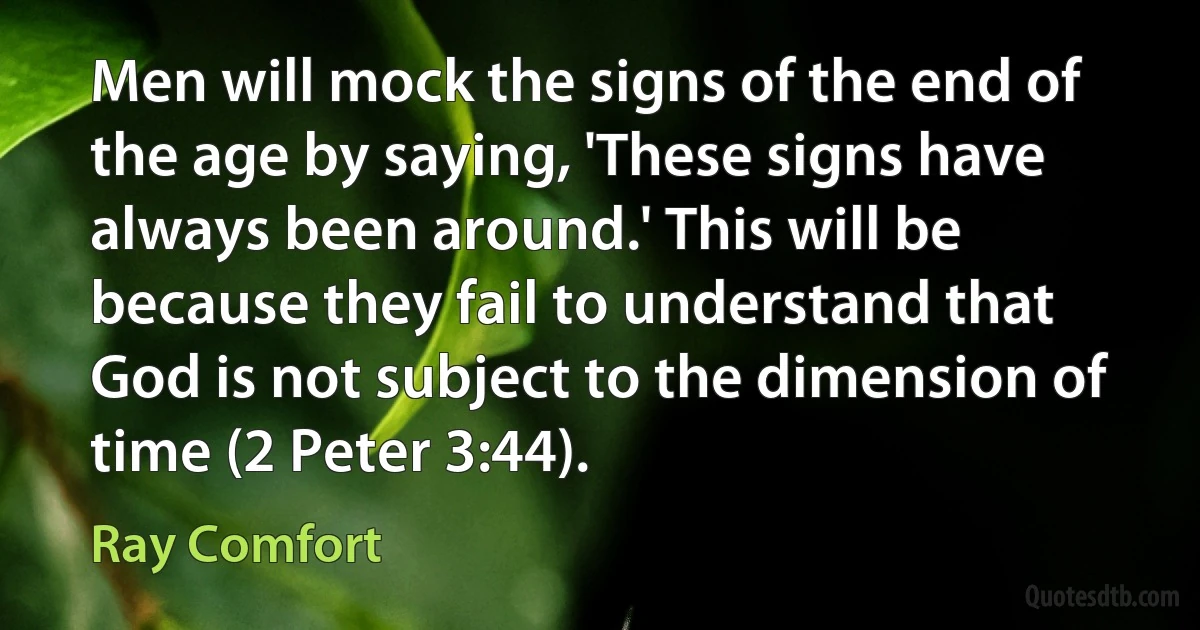 Men will mock the signs of the end of the age by saying, 'These signs have always been around.' This will be because they fail to understand that God is not subject to the dimension of time (2 Peter 3:44). (Ray Comfort)