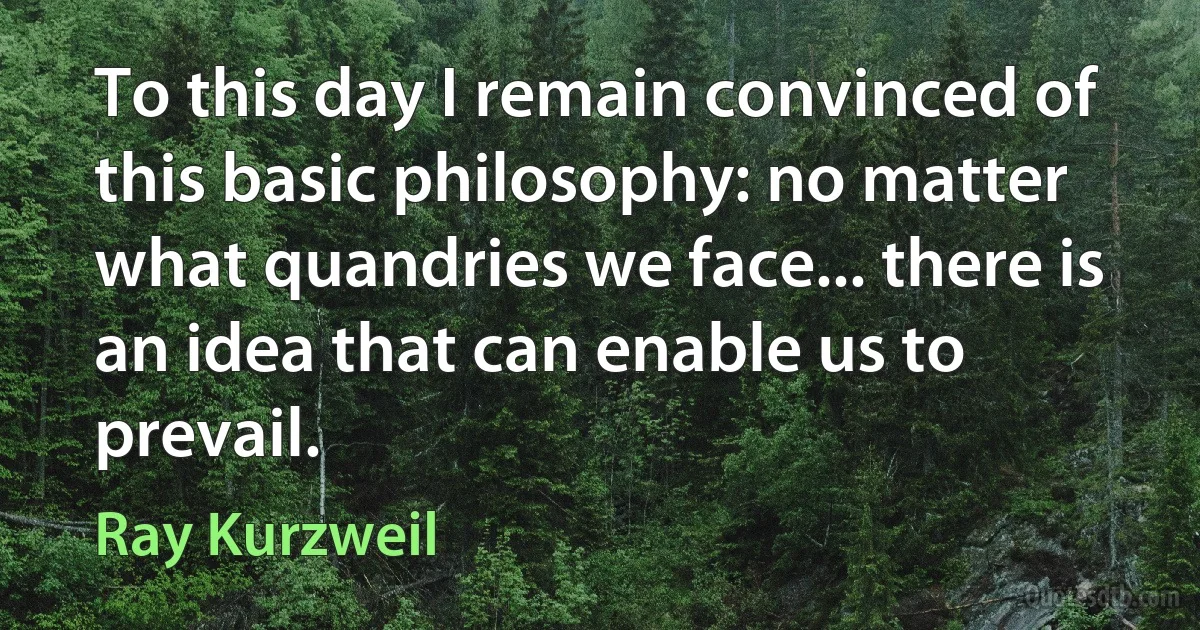 To this day I remain convinced of this basic philosophy: no matter what quandries we face... there is an idea that can enable us to prevail. (Ray Kurzweil)