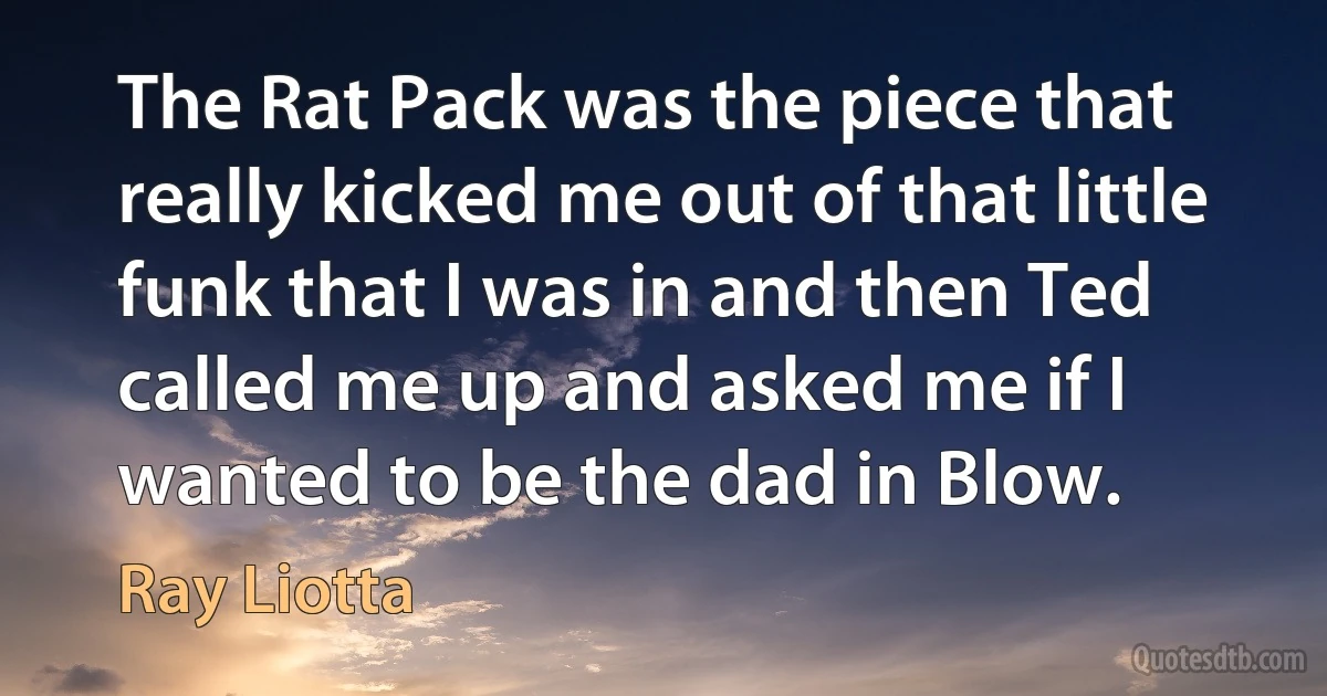 The Rat Pack was the piece that really kicked me out of that little funk that I was in and then Ted called me up and asked me if I wanted to be the dad in Blow. (Ray Liotta)