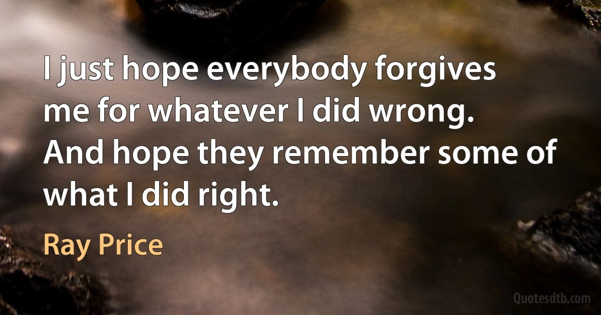 I just hope everybody forgives me for whatever I did wrong. And hope they remember some of what I did right. (Ray Price)