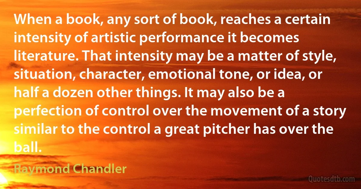 When a book, any sort of book, reaches a certain intensity of artistic performance it becomes literature. That intensity may be a matter of style, situation, character, emotional tone, or idea, or half a dozen other things. It may also be a perfection of control over the movement of a story similar to the control a great pitcher has over the ball. (Raymond Chandler)