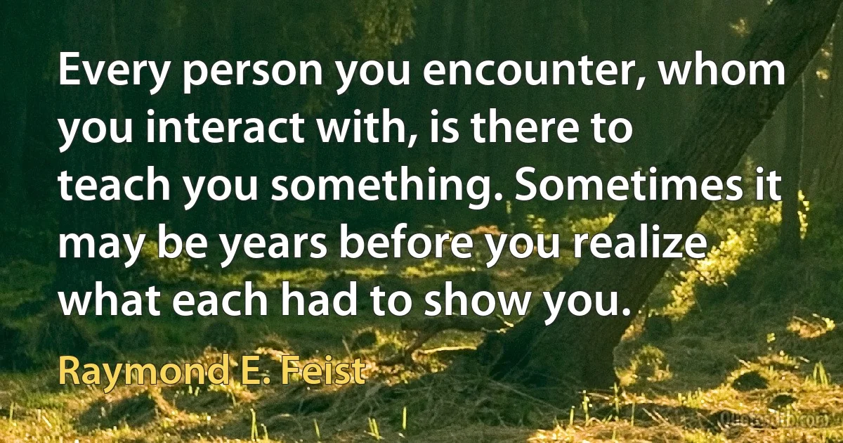 Every person you encounter, whom you interact with, is there to teach you something. Sometimes it may be years before you realize what each had to show you. (Raymond E. Feist)