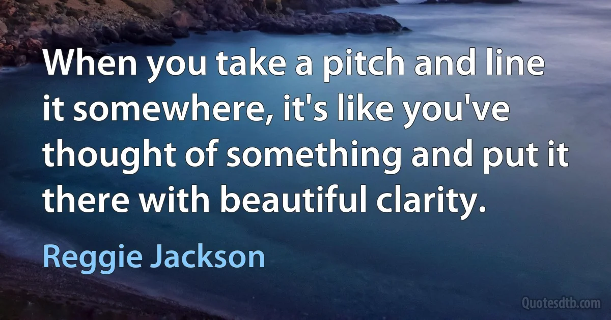 When you take a pitch and line it somewhere, it's like you've thought of something and put it there with beautiful clarity. (Reggie Jackson)