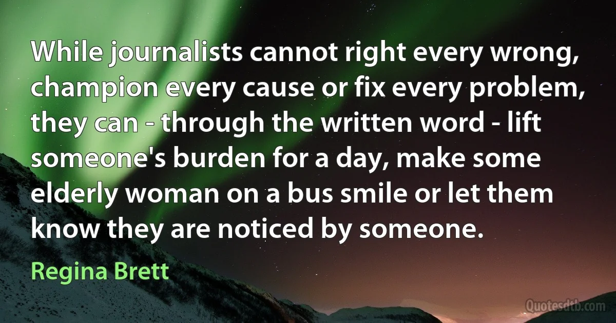 While journalists cannot right every wrong, champion every cause or fix every problem, they can - through the written word - lift someone's burden for a day, make some elderly woman on a bus smile or let them know they are noticed by someone. (Regina Brett)