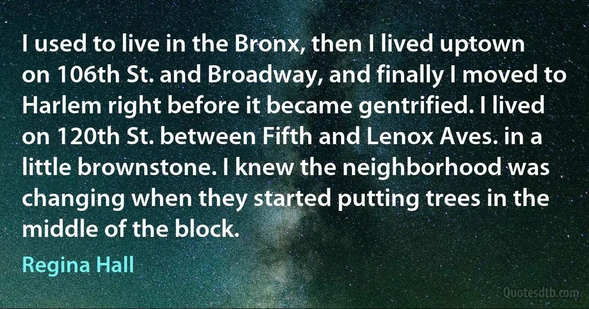 I used to live in the Bronx, then I lived uptown on 106th St. and Broadway, and finally I moved to Harlem right before it became gentrified. I lived on 120th St. between Fifth and Lenox Aves. in a little brownstone. I knew the neighborhood was changing when they started putting trees in the middle of the block. (Regina Hall)