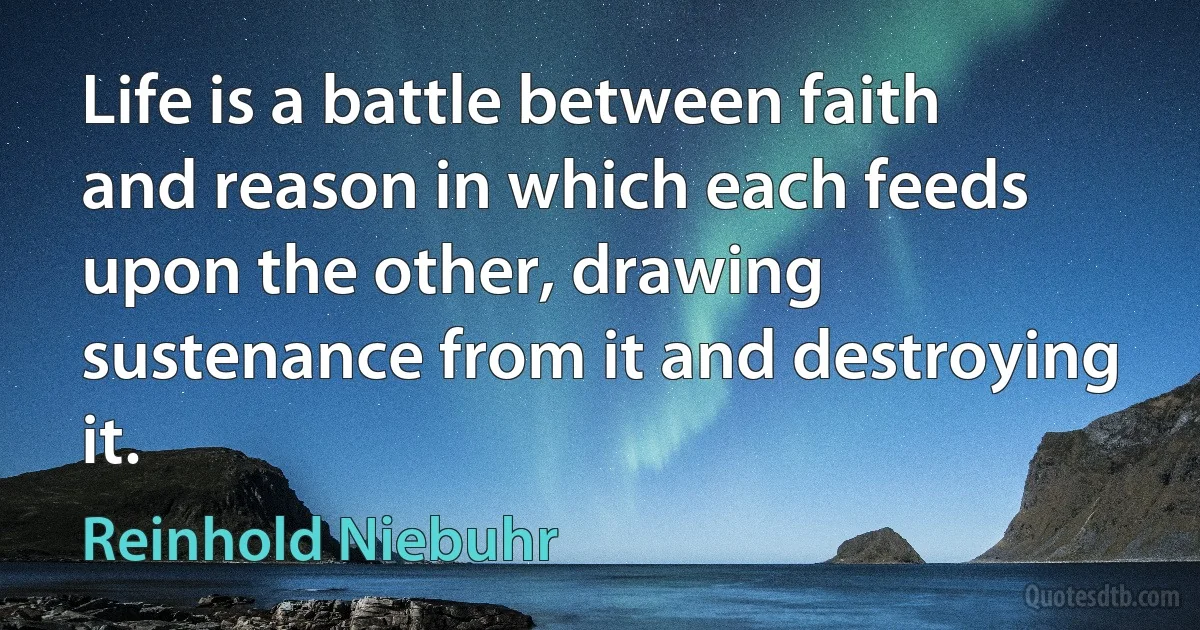 Life is a battle between faith and reason in which each feeds upon the other, drawing sustenance from it and destroying it. (Reinhold Niebuhr)