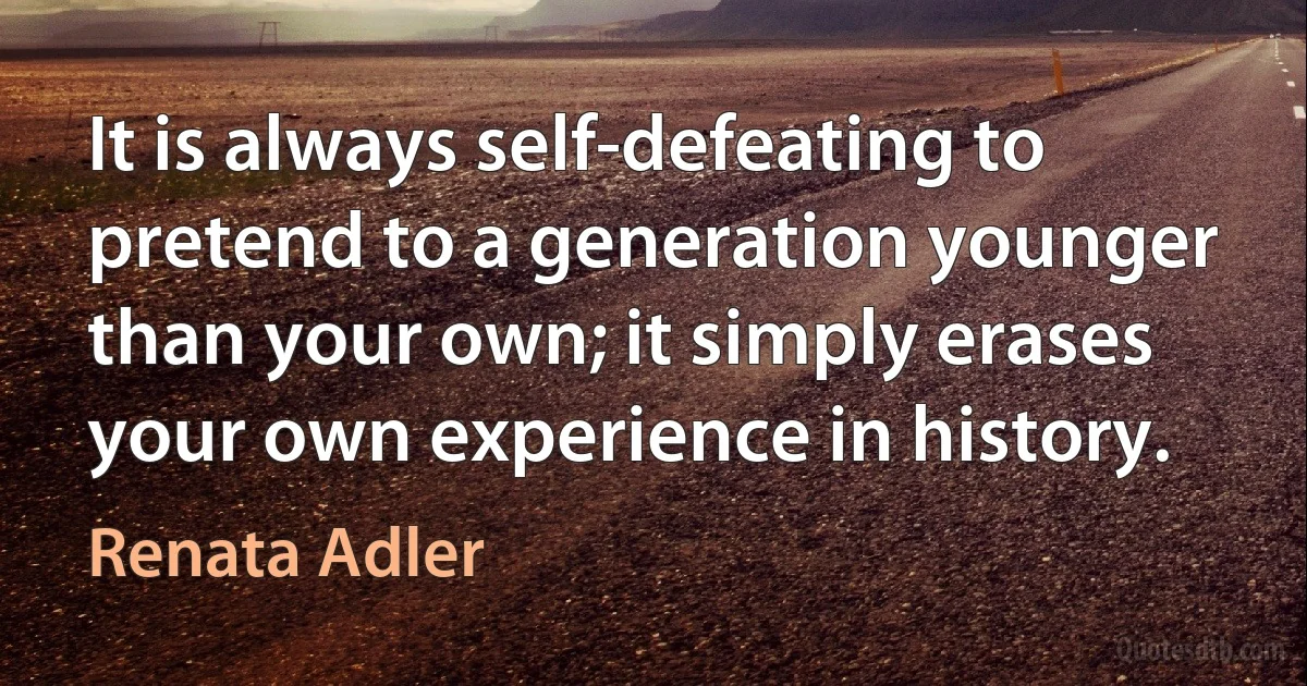 It is always self-defeating to pretend to a generation younger than your own; it simply erases your own experience in history. (Renata Adler)