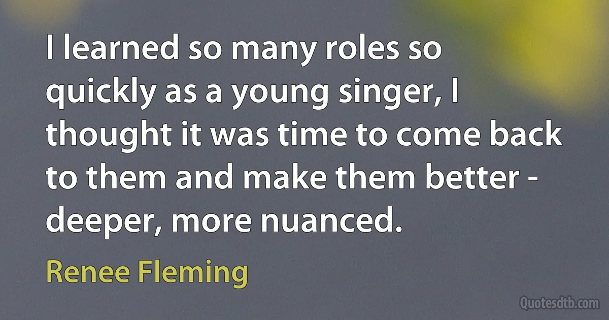 I learned so many roles so quickly as a young singer, I thought it was time to come back to them and make them better - deeper, more nuanced. (Renee Fleming)