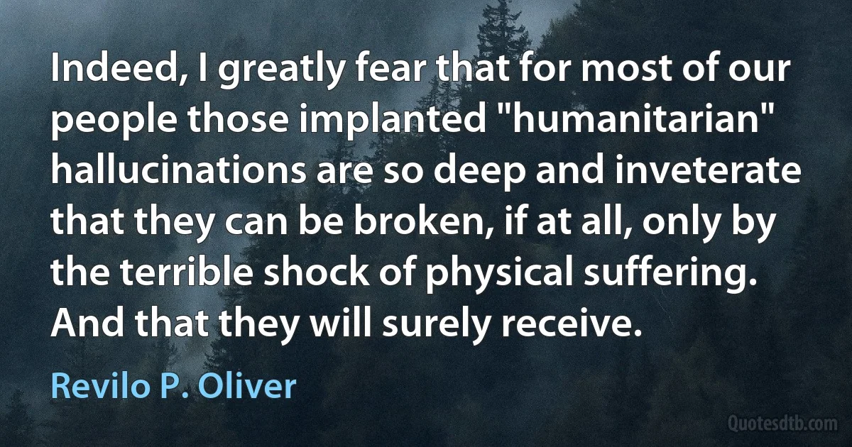 Indeed, I greatly fear that for most of our people those implanted "humanitarian" hallucinations are so deep and inveterate that they can be broken, if at all, only by the terrible shock of physical suffering. And that they will surely receive. (Revilo P. Oliver)