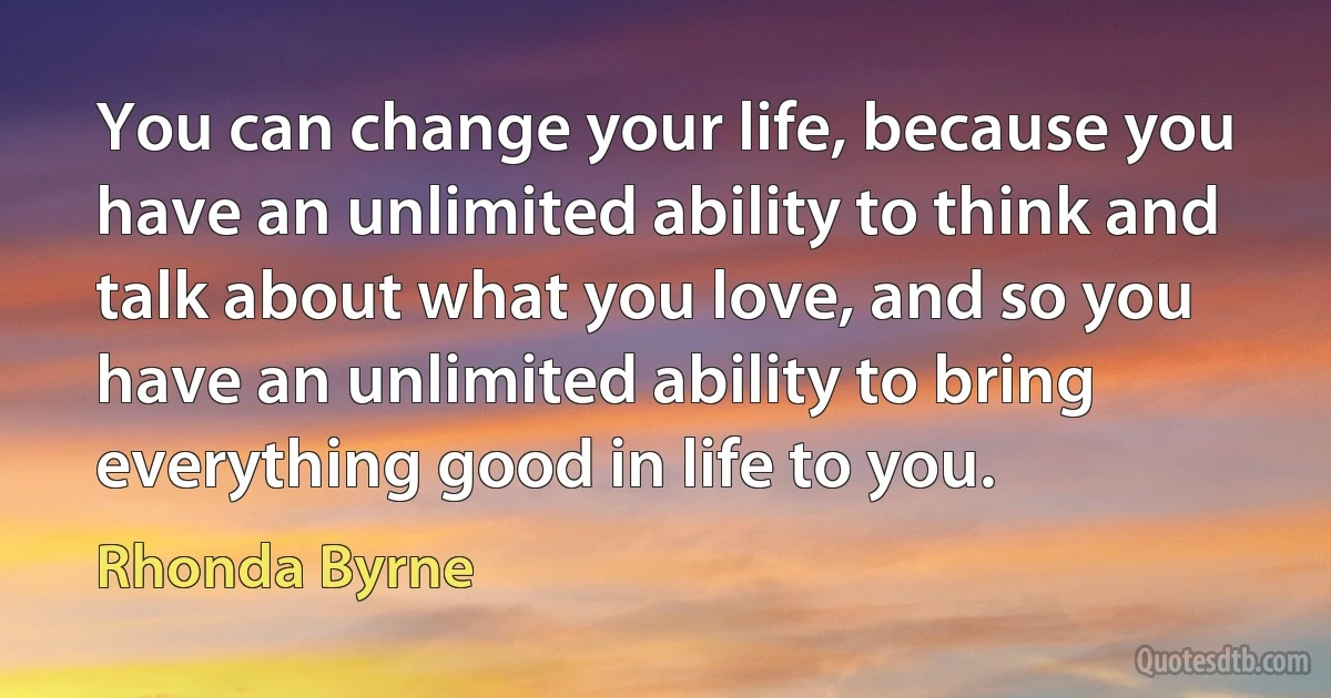 You can change your life, because you have an unlimited ability to think and talk about what you love, and so you have an unlimited ability to bring everything good in life to you. (Rhonda Byrne)