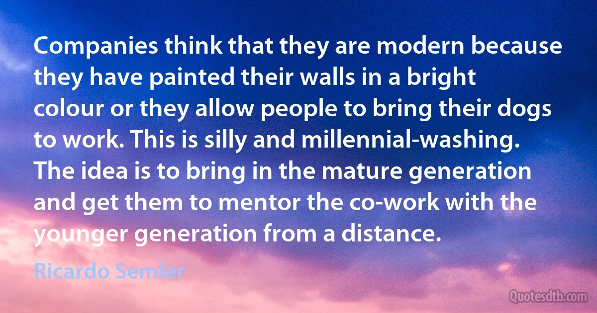 Companies think that they are modern because they have painted their walls in a bright colour or they allow people to bring their dogs to work. This is silly and millennial-washing. The idea is to bring in the mature generation and get them to mentor the co-work with the younger generation from a distance. (Ricardo Semler)