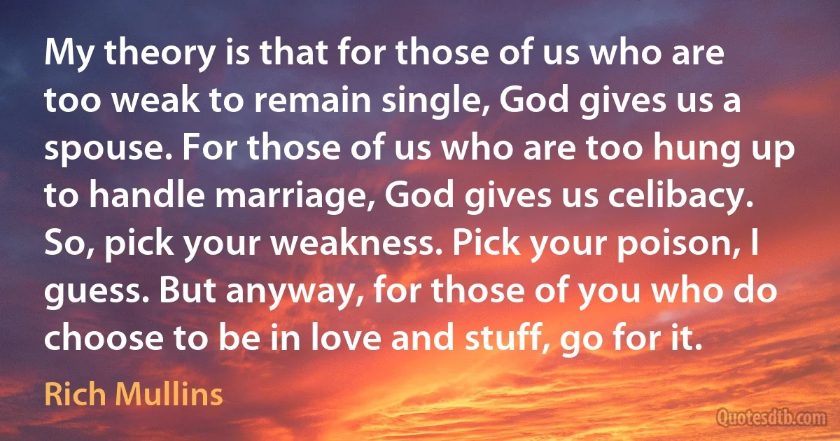 My theory is that for those of us who are too weak to remain single, God gives us a spouse. For those of us who are too hung up to handle marriage, God gives us celibacy. So, pick your weakness. Pick your poison, I guess. But anyway, for those of you who do choose to be in love and stuff, go for it. (Rich Mullins)