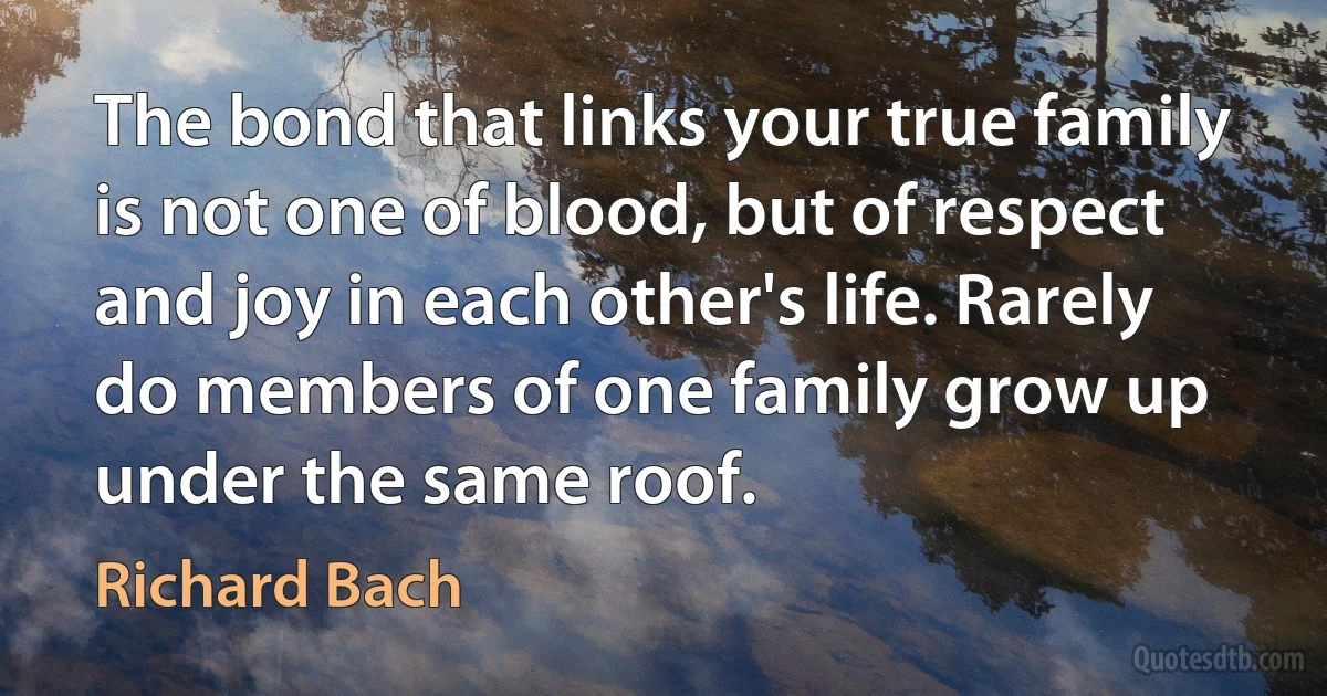 The bond that links your true family is not one of blood, but of respect and joy in each other's life. Rarely do members of one family grow up under the same roof. (Richard Bach)