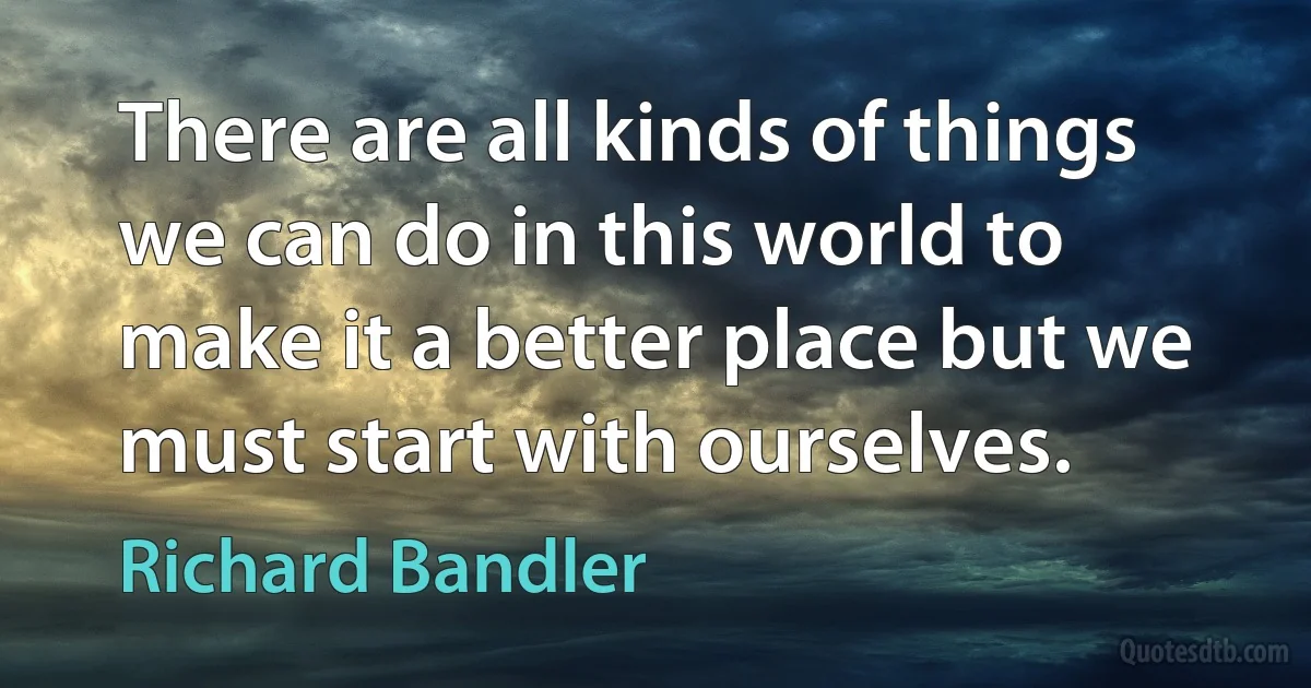 There are all kinds of things we can do in this world to make it a better place but we must start with ourselves. (Richard Bandler)