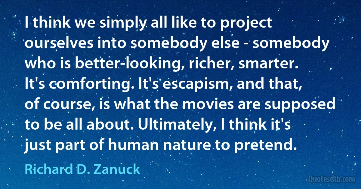 I think we simply all like to project ourselves into somebody else - somebody who is better-looking, richer, smarter. It's comforting. It's escapism, and that, of course, is what the movies are supposed to be all about. Ultimately, I think it's just part of human nature to pretend. (Richard D. Zanuck)