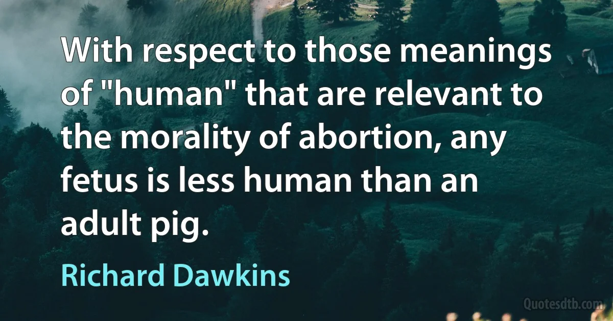 With respect to those meanings of "human" that are relevant to the morality of abortion, any fetus is less human than an adult pig. (Richard Dawkins)