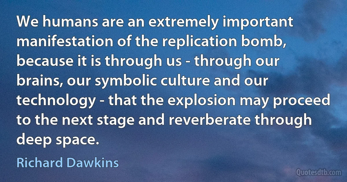 We humans are an extremely important manifestation of the replication bomb, because it is through us - through our brains, our symbolic culture and our technology - that the explosion may proceed to the next stage and reverberate through deep space. (Richard Dawkins)