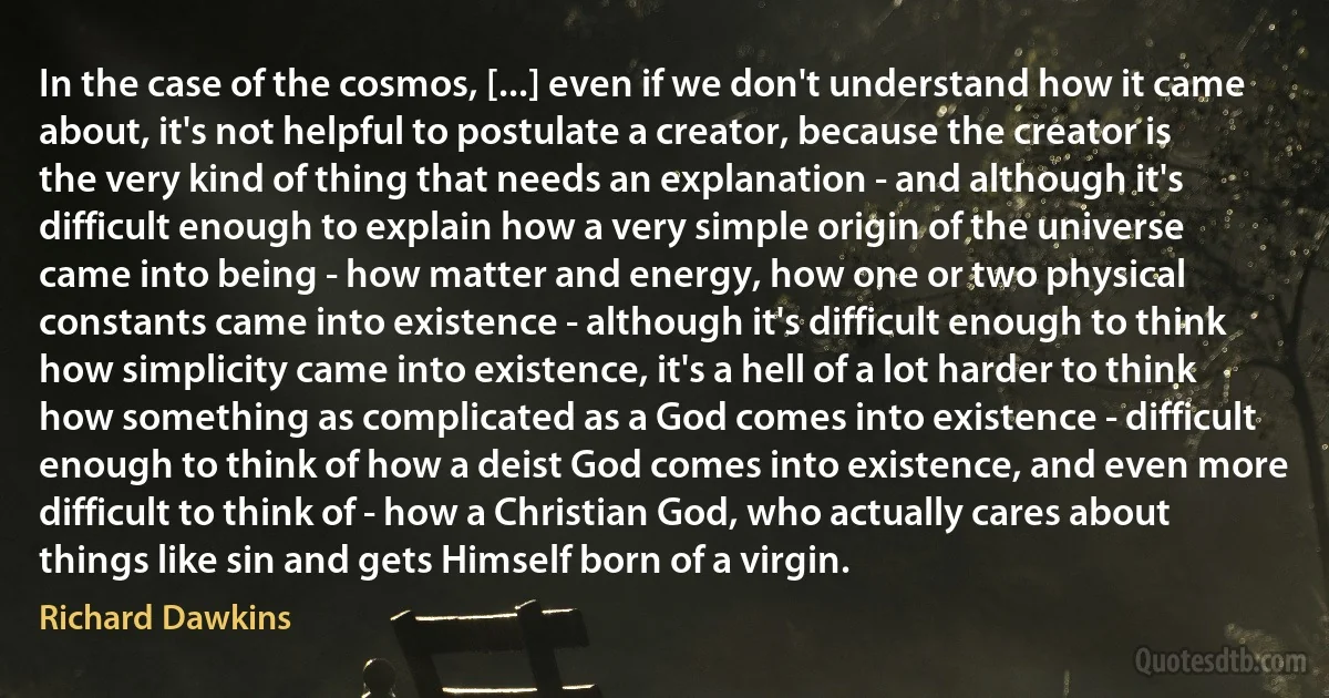 In the case of the cosmos, [...] even if we don't understand how it came about, it's not helpful to postulate a creator, because the creator is the very kind of thing that needs an explanation - and although it's difficult enough to explain how a very simple origin of the universe came into being - how matter and energy, how one or two physical constants came into existence - although it's difficult enough to think how simplicity came into existence, it's a hell of a lot harder to think how something as complicated as a God comes into existence - difficult enough to think of how a deist God comes into existence, and even more difficult to think of - how a Christian God, who actually cares about things like sin and gets Himself born of a virgin. (Richard Dawkins)