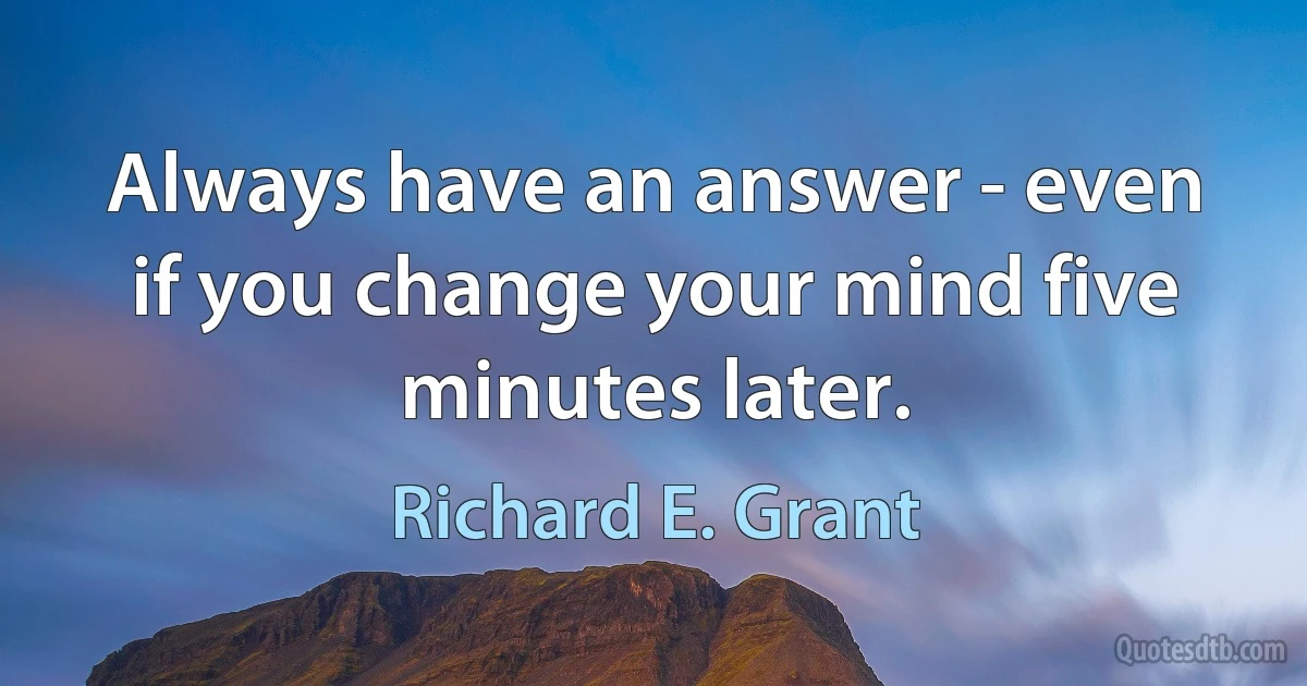 Always have an answer - even if you change your mind five minutes later. (Richard E. Grant)