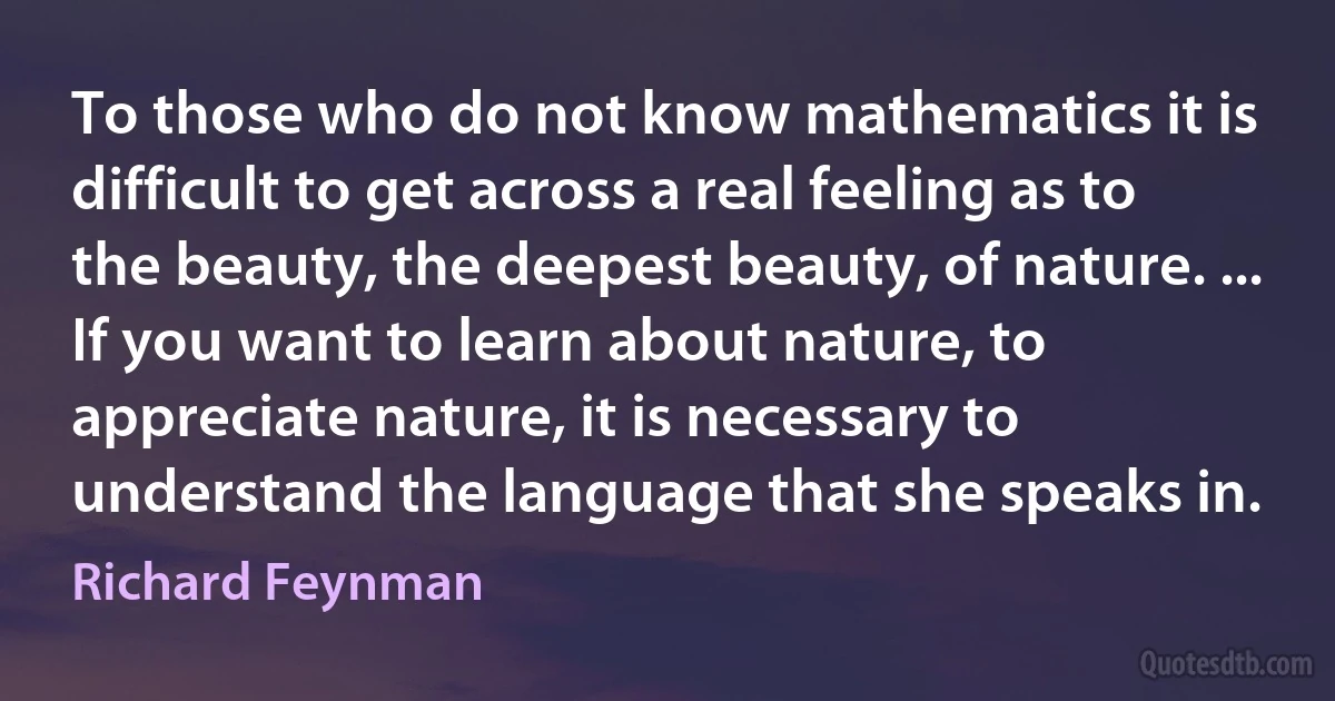 To those who do not know mathematics it is difficult to get across a real feeling as to the beauty, the deepest beauty, of nature. ... If you want to learn about nature, to appreciate nature, it is necessary to understand the language that she speaks in. (Richard Feynman)