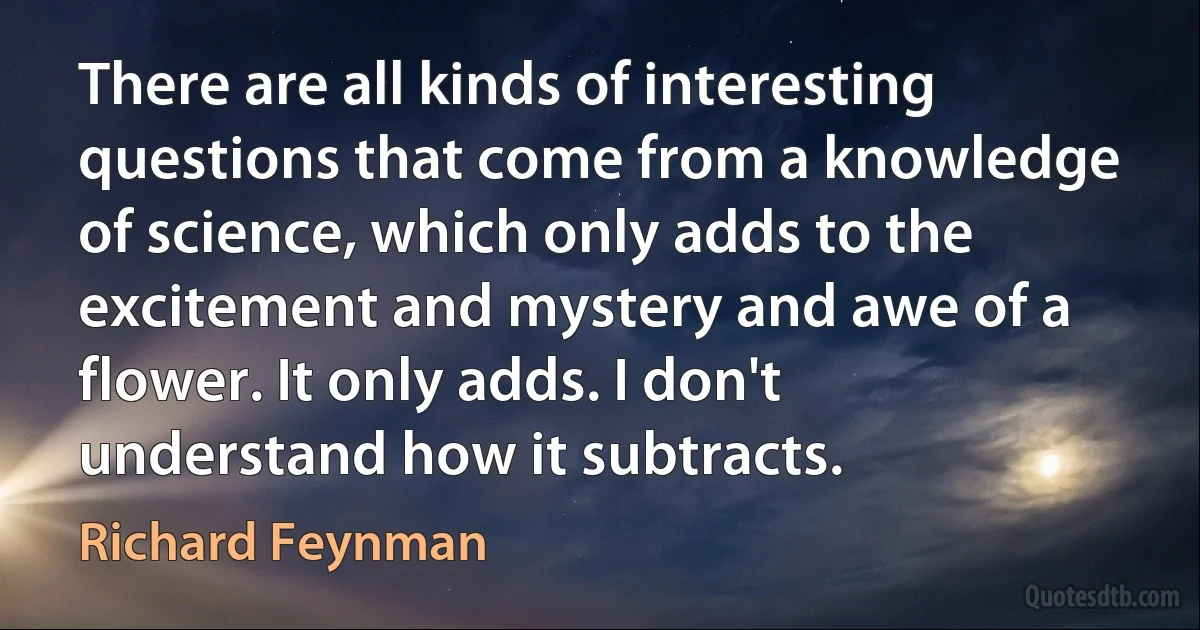 There are all kinds of interesting questions that come from a knowledge of science, which only adds to the excitement and mystery and awe of a flower. It only adds. I don't understand how it subtracts. (Richard Feynman)