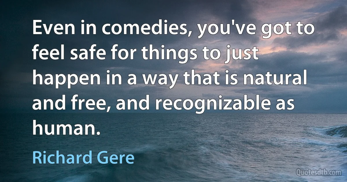 Even in comedies, you've got to feel safe for things to just happen in a way that is natural and free, and recognizable as human. (Richard Gere)