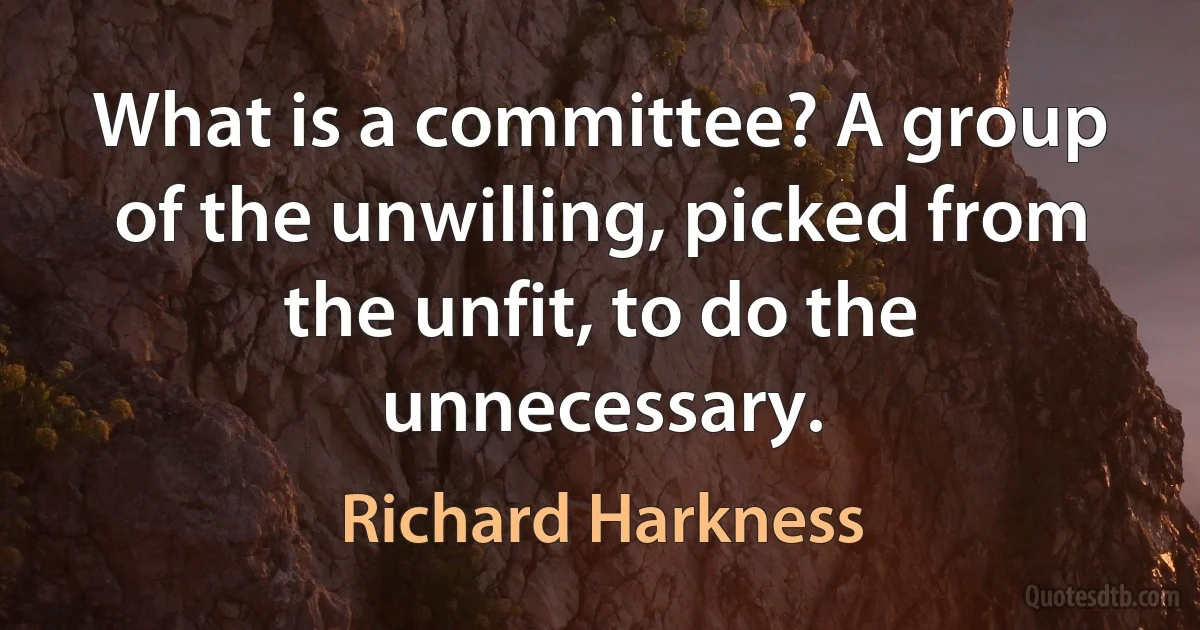 What is a committee? A group of the unwilling, picked from the unfit, to do the unnecessary. (Richard Harkness)