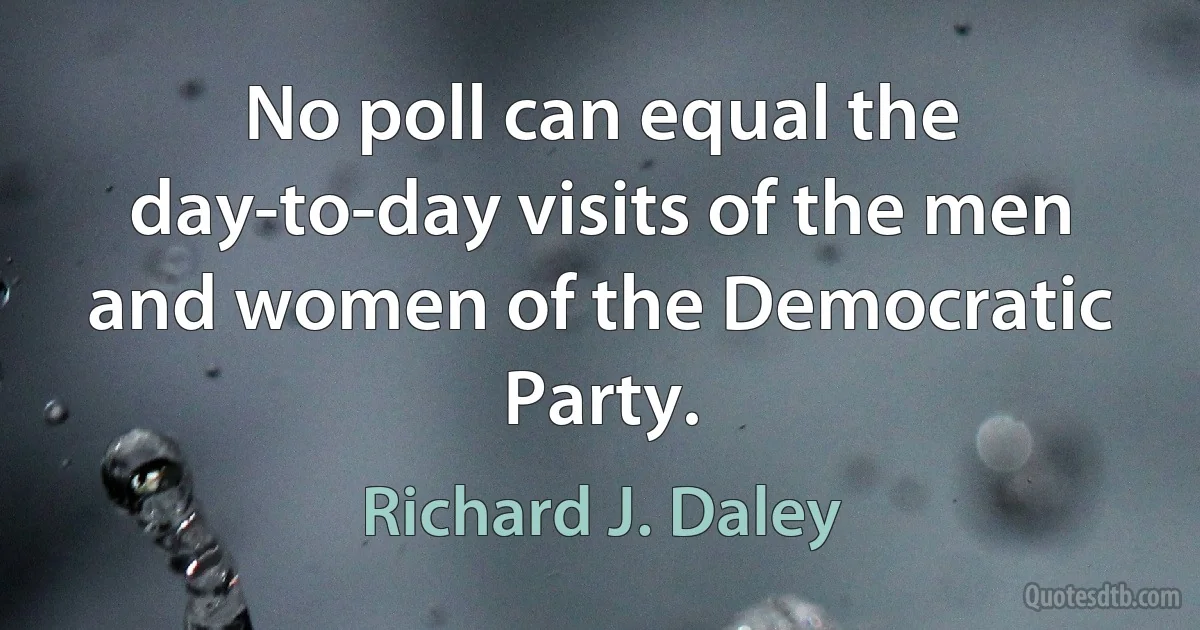 No poll can equal the day-to-day visits of the men and women of the Democratic Party. (Richard J. Daley)