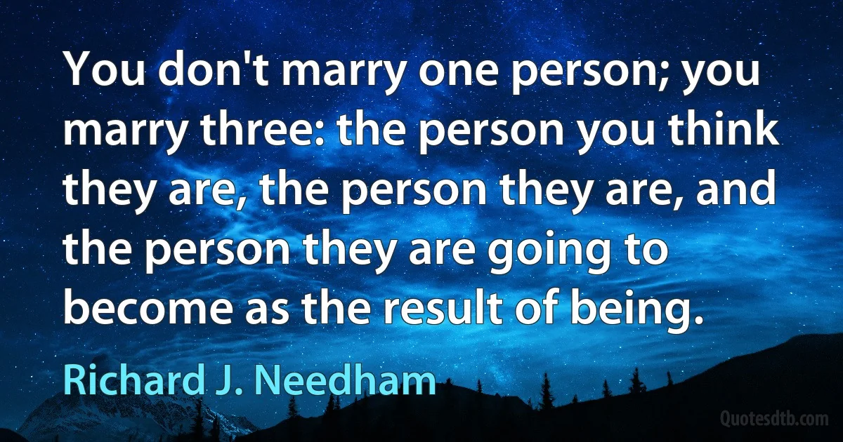 You don't marry one person; you marry three: the person you think they are, the person they are, and the person they are going to become as the result of being. (Richard J. Needham)