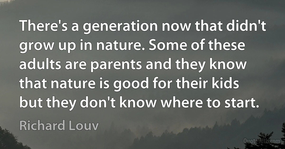 There's a generation now that didn't grow up in nature. Some of these adults are parents and they know that nature is good for their kids but they don't know where to start. (Richard Louv)