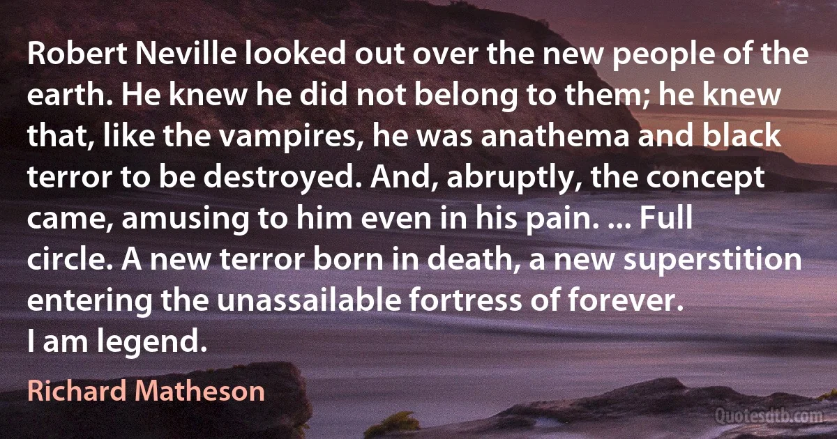 Robert Neville looked out over the new people of the earth. He knew he did not belong to them; he knew that, like the vampires, he was anathema and black terror to be destroyed. And, abruptly, the concept came, amusing to him even in his pain. ... Full circle. A new terror born in death, a new superstition entering the unassailable fortress of forever.
I am legend. (Richard Matheson)