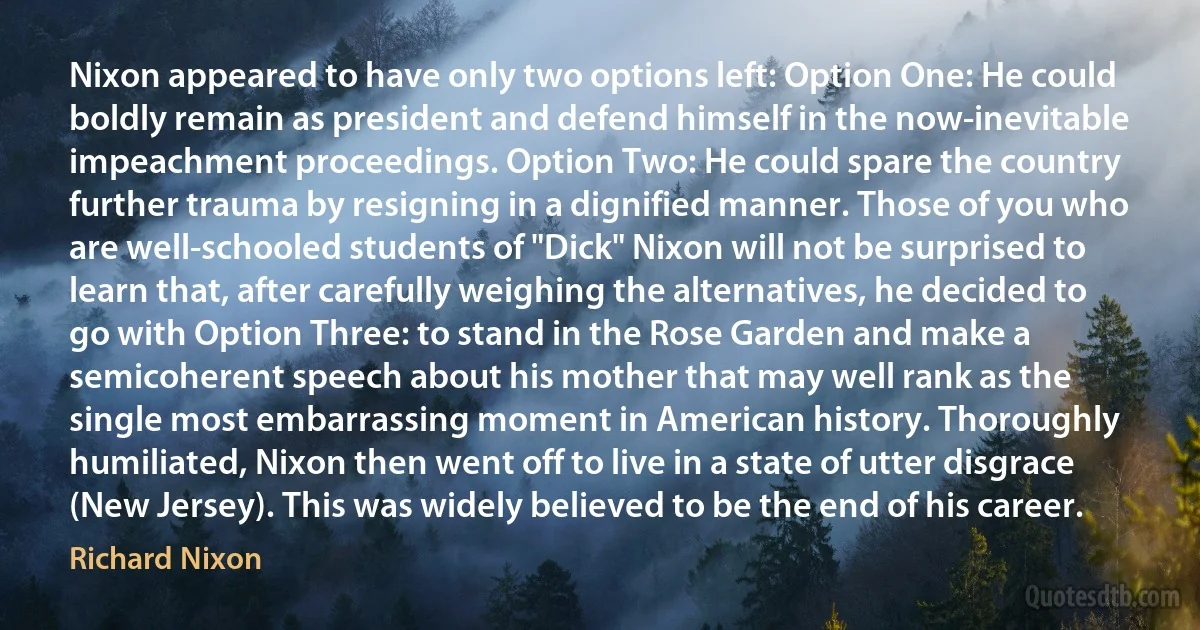 Nixon appeared to have only two options left: Option One: He could boldly remain as president and defend himself in the now-inevitable impeachment proceedings. Option Two: He could spare the country further trauma by resigning in a dignified manner. Those of you who are well-schooled students of "Dick" Nixon will not be surprised to learn that, after carefully weighing the alternatives, he decided to go with Option Three: to stand in the Rose Garden and make a semicoherent speech about his mother that may well rank as the single most embarrassing moment in American history. Thoroughly humiliated, Nixon then went off to live in a state of utter disgrace (New Jersey). This was widely believed to be the end of his career. (Richard Nixon)