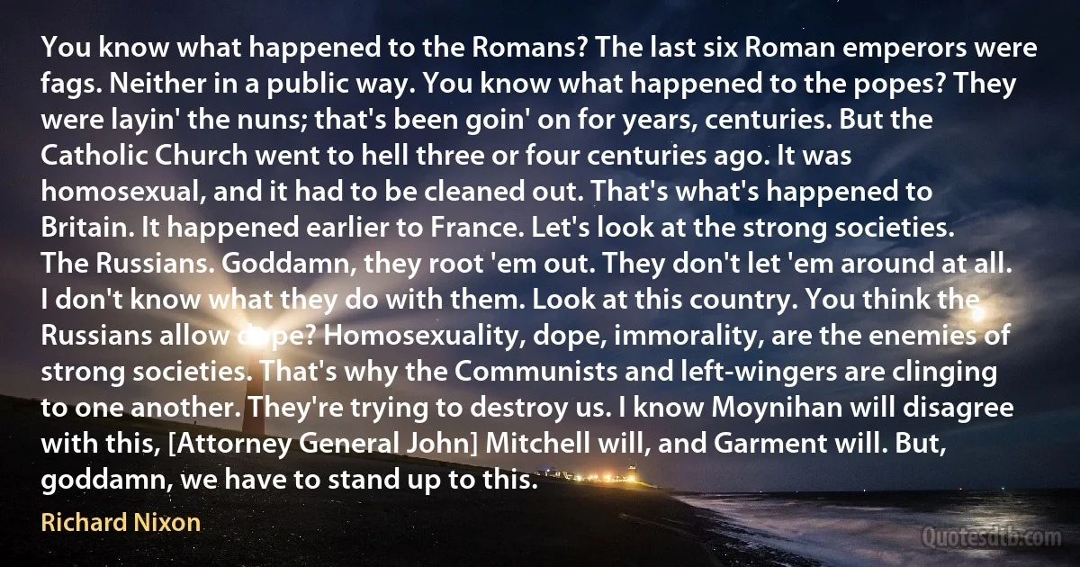 You know what happened to the Romans? The last six Roman emperors were fags. Neither in a public way. You know what happened to the popes? They were layin' the nuns; that's been goin' on for years, centuries. But the Catholic Church went to hell three or four centuries ago. It was homosexual, and it had to be cleaned out. That's what's happened to Britain. It happened earlier to France. Let's look at the strong societies. The Russians. Goddamn, they root 'em out. They don't let 'em around at all. I don't know what they do with them. Look at this country. You think the Russians allow dope? Homosexuality, dope, immorality, are the enemies of strong societies. That's why the Communists and left-wingers are clinging to one another. They're trying to destroy us. I know Moynihan will disagree with this, [Attorney General John] Mitchell will, and Garment will. But, goddamn, we have to stand up to this. (Richard Nixon)