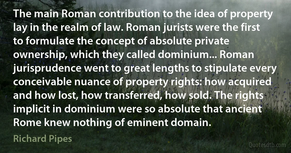 The main Roman contribution to the idea of property lay in the realm of law. Roman jurists were the first to formulate the concept of absolute private ownership, which they called dominium... Roman jurisprudence went to great lengths to stipulate every conceivable nuance of property rights: how acquired and how lost, how transferred, how sold. The rights implicit in dominium were so absolute that ancient Rome knew nothing of eminent domain. (Richard Pipes)