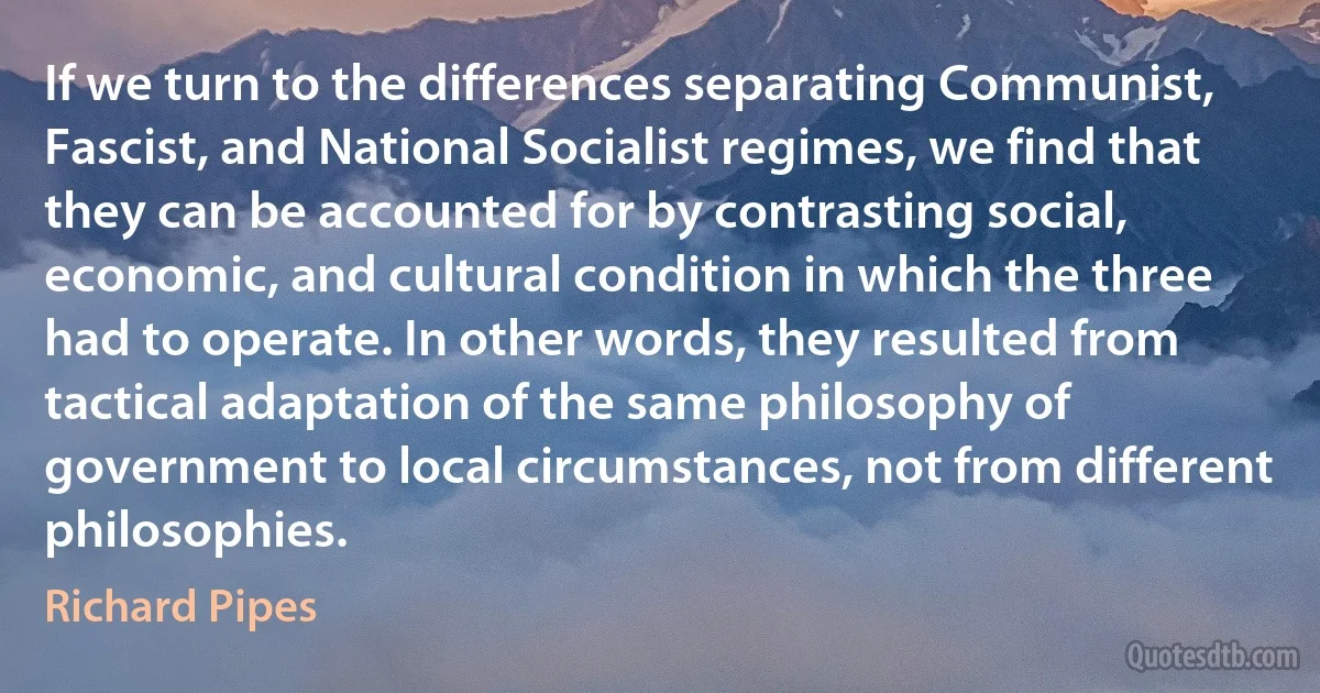 If we turn to the differences separating Communist, Fascist, and National Socialist regimes, we find that they can be accounted for by contrasting social, economic, and cultural condition in which the three had to operate. In other words, they resulted from tactical adaptation of the same philosophy of government to local circumstances, not from different philosophies. (Richard Pipes)