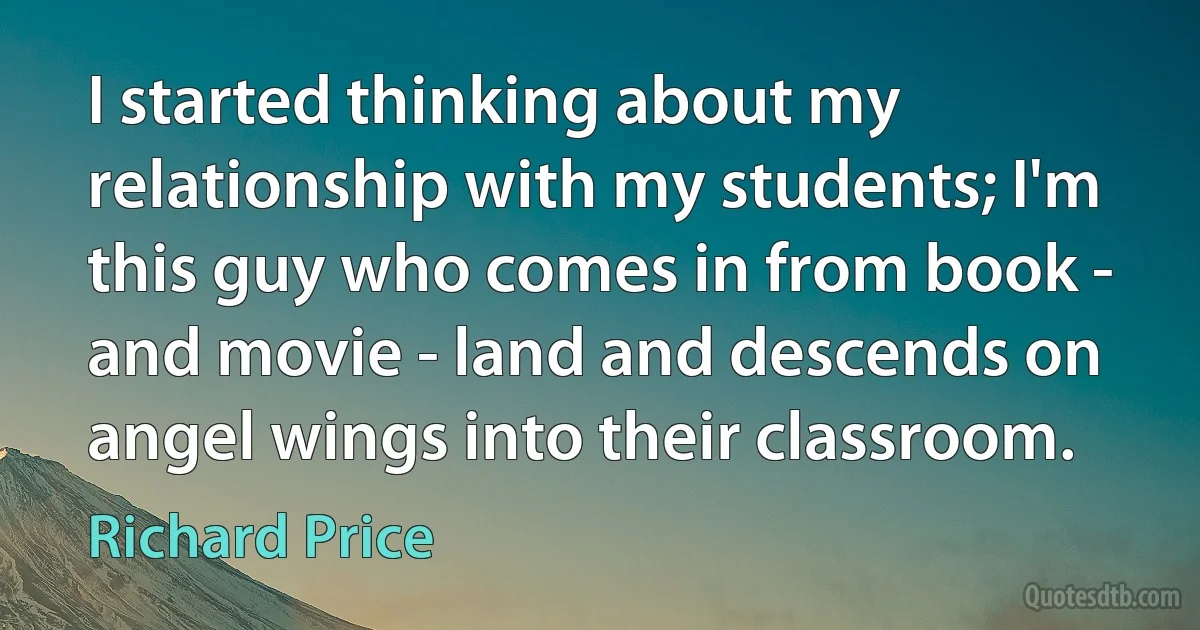 I started thinking about my relationship with my students; I'm this guy who comes in from book - and movie - land and descends on angel wings into their classroom. (Richard Price)