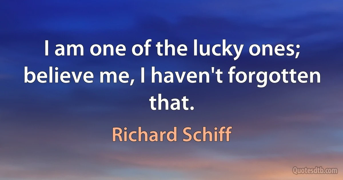 I am one of the lucky ones; believe me, I haven't forgotten that. (Richard Schiff)