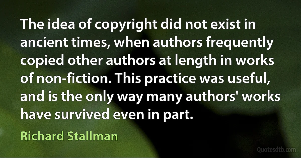 The idea of copyright did not exist in ancient times, when authors frequently copied other authors at length in works of non-fiction. This practice was useful, and is the only way many authors' works have survived even in part. (Richard Stallman)