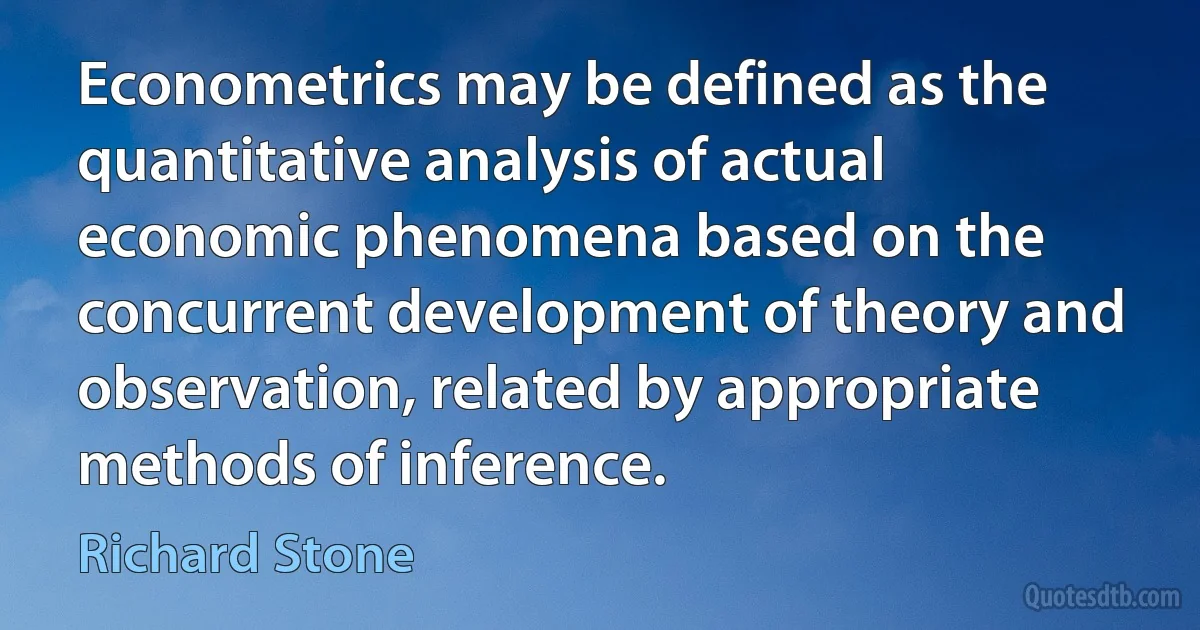 Econometrics may be defined as the quantitative analysis of actual economic phenomena based on the concurrent development of theory and observation, related by appropriate methods of inference. (Richard Stone)