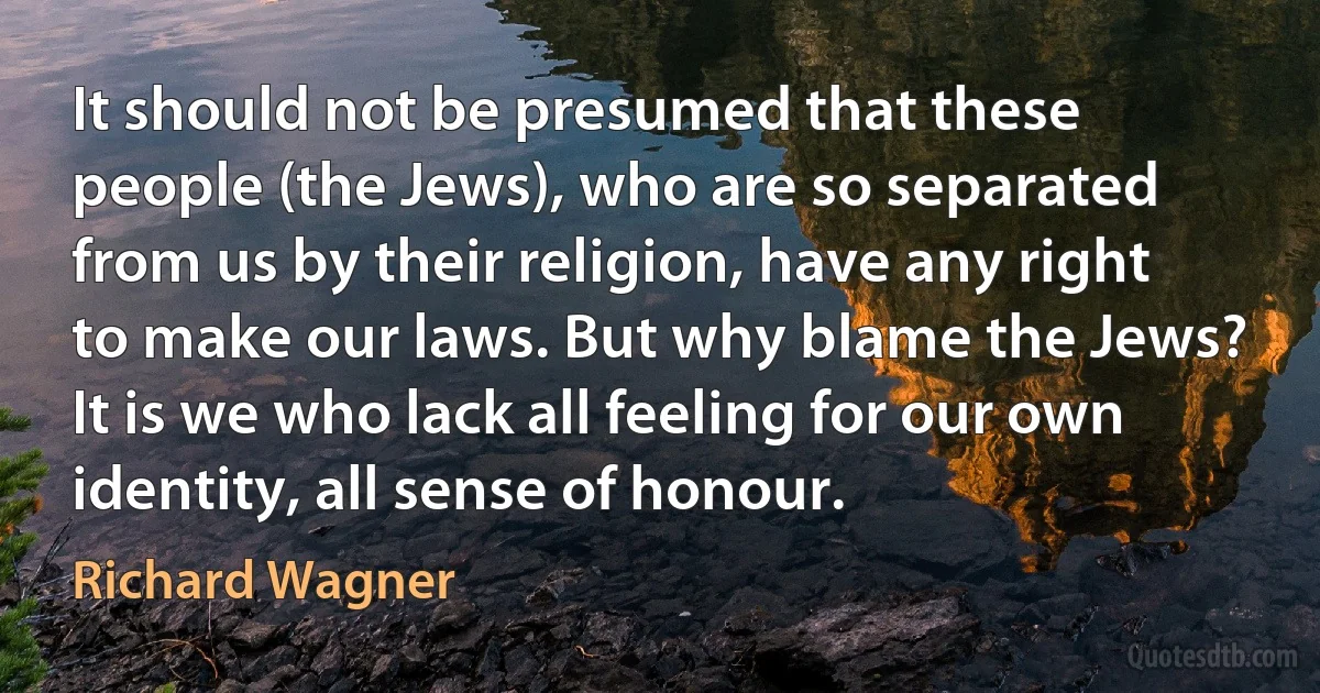 It should not be presumed that these people (the Jews), who are so separated from us by their religion, have any right to make our laws. But why blame the Jews? It is we who lack all feeling for our own identity, all sense of honour. (Richard Wagner)