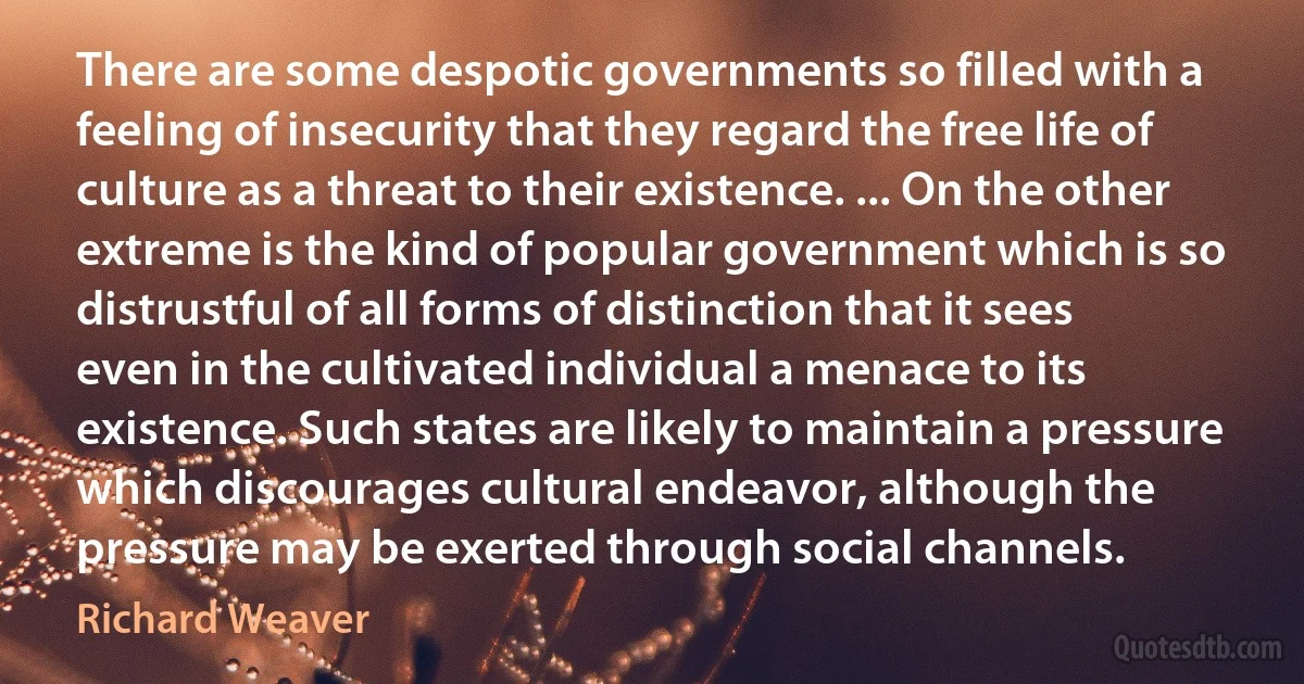 There are some despotic governments so filled with a feeling of insecurity that they regard the free life of culture as a threat to their existence. ... On the other extreme is the kind of popular government which is so distrustful of all forms of distinction that it sees even in the cultivated individual a menace to its existence. Such states are likely to maintain a pressure which discourages cultural endeavor, although the pressure may be exerted through social channels. (Richard Weaver)