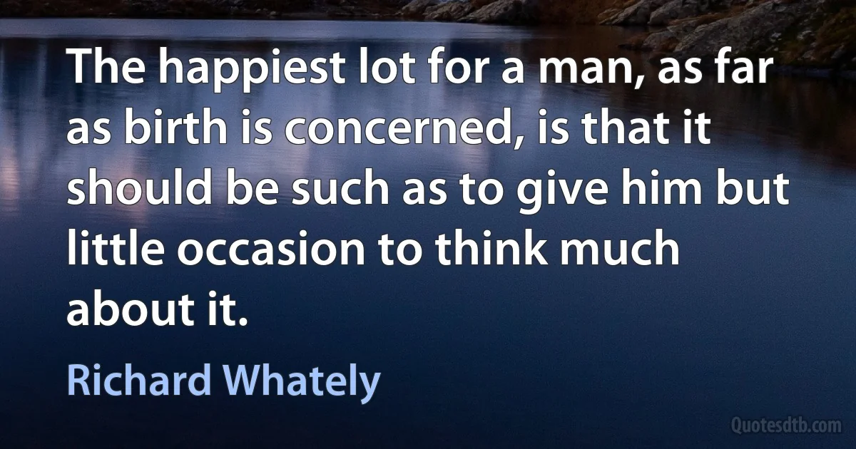 The happiest lot for a man, as far as birth is concerned, is that it should be such as to give him but little occasion to think much about it. (Richard Whately)