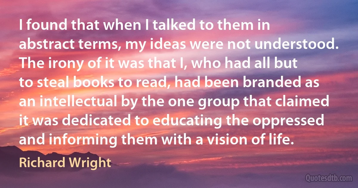 I found that when I talked to them in abstract terms, my ideas were not understood. The irony of it was that I, who had all but to steal books to read, had been branded as an intellectual by the one group that claimed it was dedicated to educating the oppressed and informing them with a vision of life. (Richard Wright)