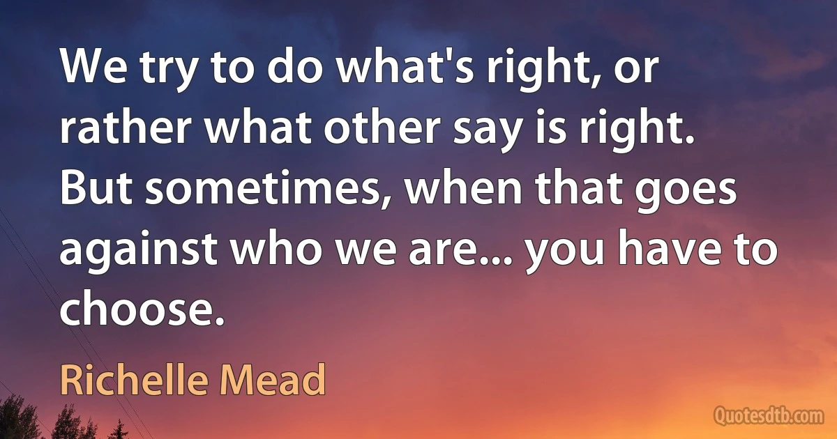 We try to do what's right, or rather what other say is right. But sometimes, when that goes against who we are... you have to choose. (Richelle Mead)